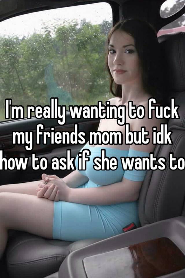 I'm really wanting to fuck my friends mom but idk how to ask if she wa...