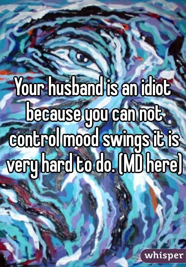 Your Husband Is An Idiot Because You Can Not Control Mood