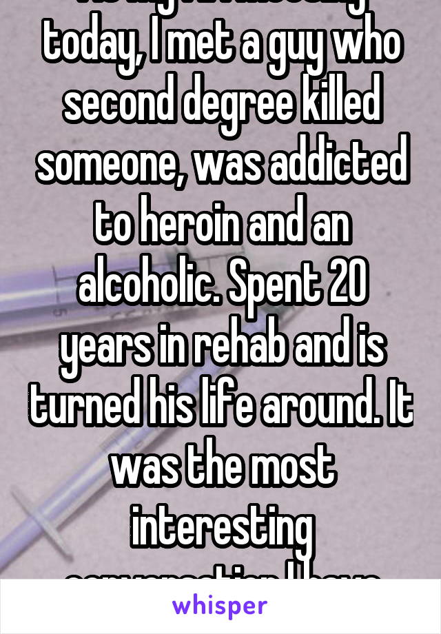 At my AA meeting today, I met a guy who second degree killed someone, was addicted to heroin and an alcoholic. Spent 20 years in rehab and is turned his life around. It was the most interesting conversation I have ever had. 