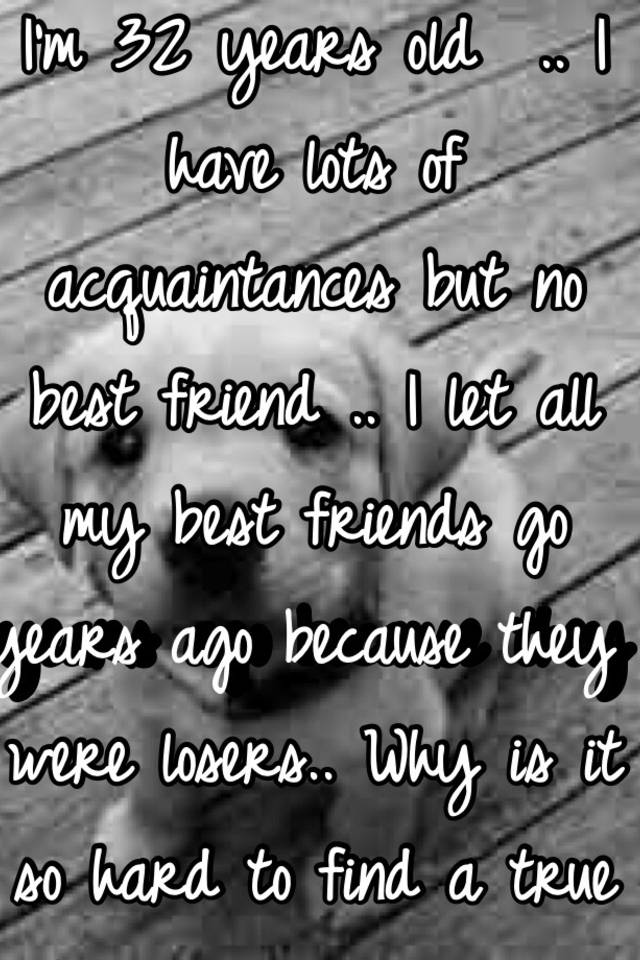 I M 32 Years Old I Have Lots Of Acquaintances But No Best Friend I Let All My Best Friends Go Years Ago Because They Were Losers Why Is It So