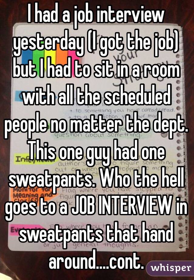 I had a job interview yesterday (I got the job) but I had to sit in a room with all the scheduled people no matter the dept. This one guy had one sweatpants. Who the hell goes to a JOB INTERVIEW in sweatpants that hand around....cont.