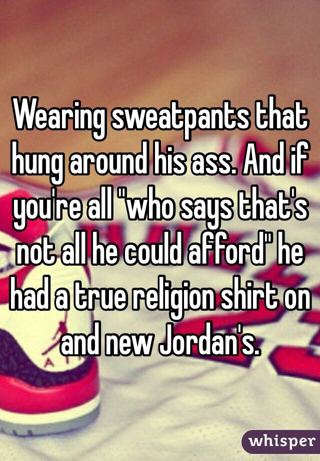 Wearing sweatpants that hung around his ass. And if you're all "who says that's not all he could afford" he had a true religion shirt on and new Jordan's. 