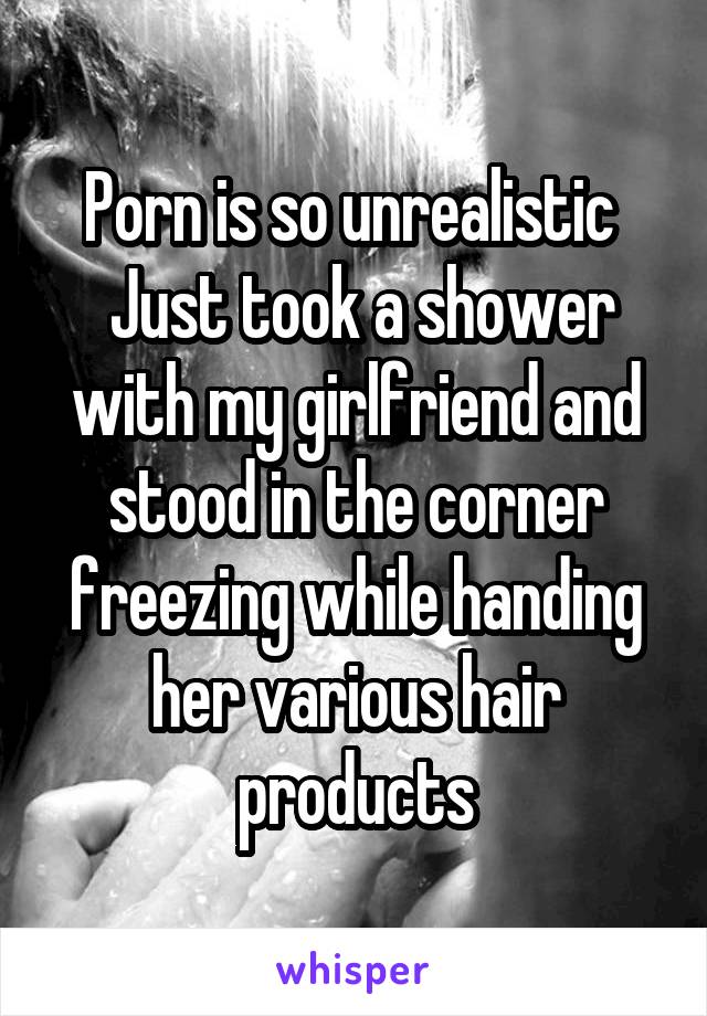 Porn is so unrealistic 
 Just took a shower with my girlfriend and stood in the corner freezing while handing her various hair products