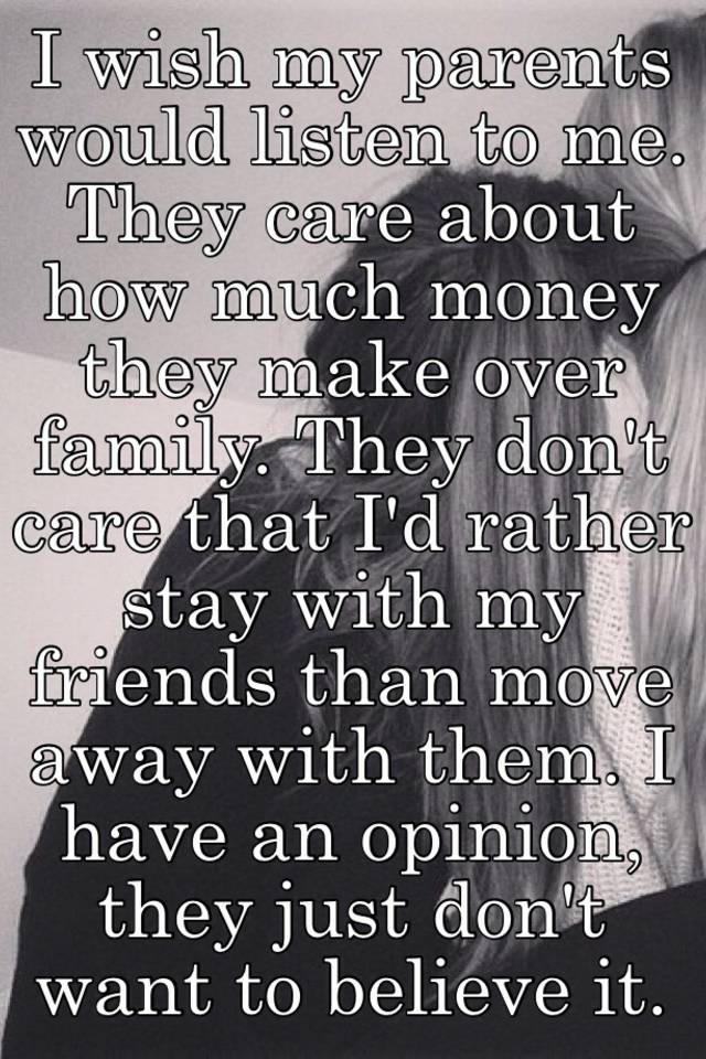 I Wish My Parents Would Listen To Me They Care About How Much Money They Make Over Family They Don T Care That I D Rather Stay With My Friends Than Move Away With