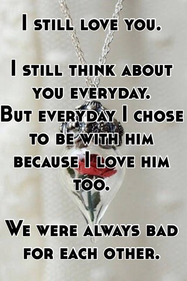 I Still Love You I Still Think About You Everyday But Everyday I Chose To Be With Him Because I Love Him Too We Were Always Bad For Each Other