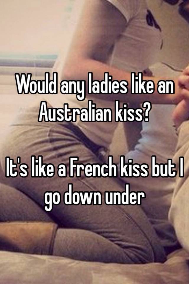 Would ladies like an kiss? It's like a French kiss but I go down under