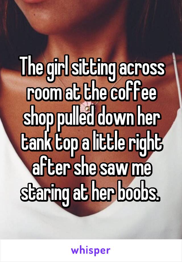 The girl sitting across room at the coffee shop pulled down her tank top a little right after she saw me staring at her boobs. 