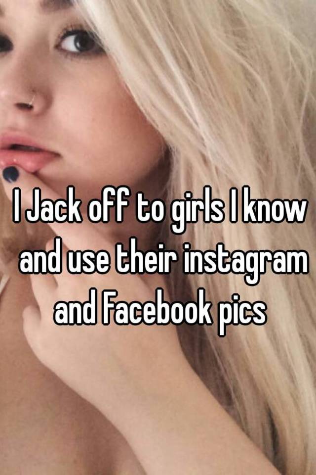 I Jack off to girls I know and use their instagram and Facebook pics.