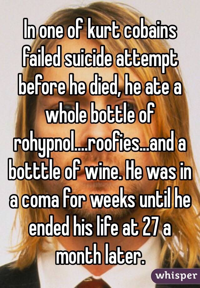 In one of kurt cobains failed suicide attempt before he died, he ate a whole bottle of rohypnol....roofies...and a botttle of wine. He was in a coma for weeks until he ended his life at 27 a month later.