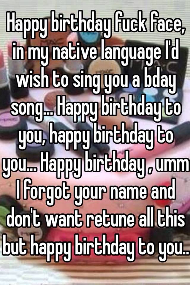 Happy Birthday Fuck Face In My Native Language I D Wish To Sing