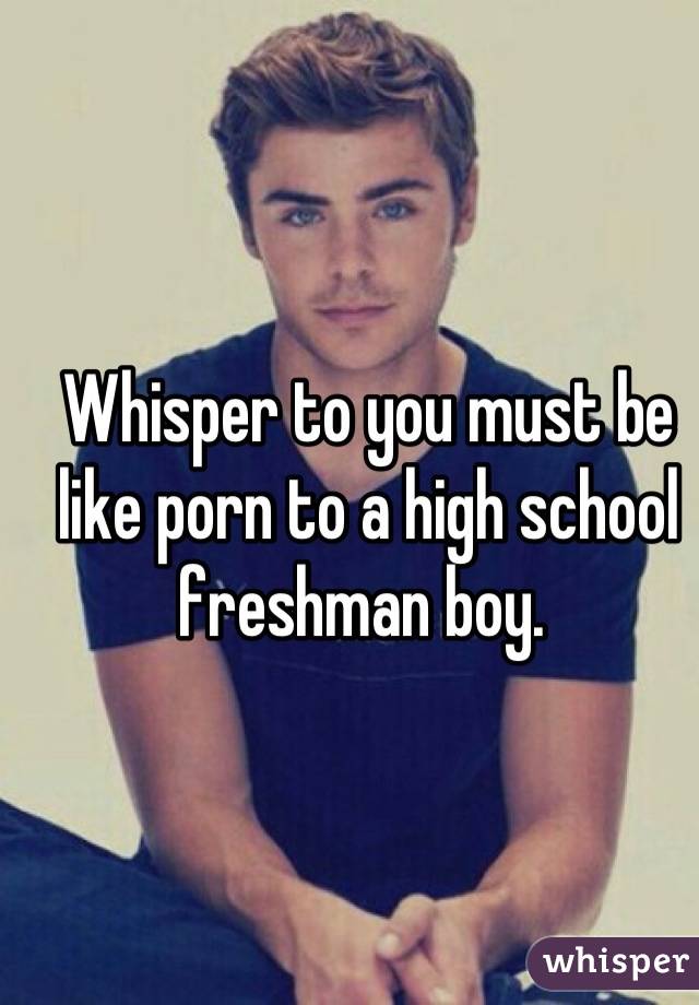 Freshman - Whisper to you must be like porn to a high school freshman boy.