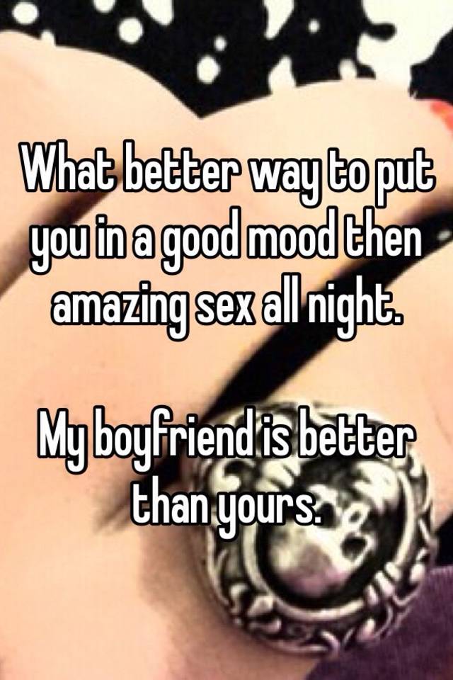 What Better Way To Put You In A Good Mood Then Amazing Sex All Night My Boyfriend Is Better Than Yours