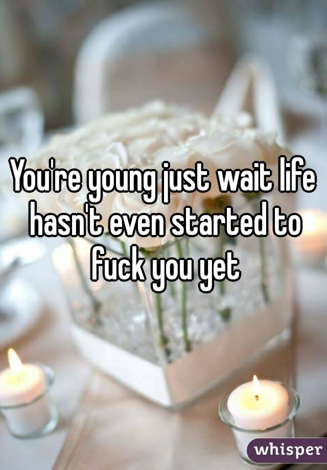You're young just wait life hasn't even started to fuck you yet