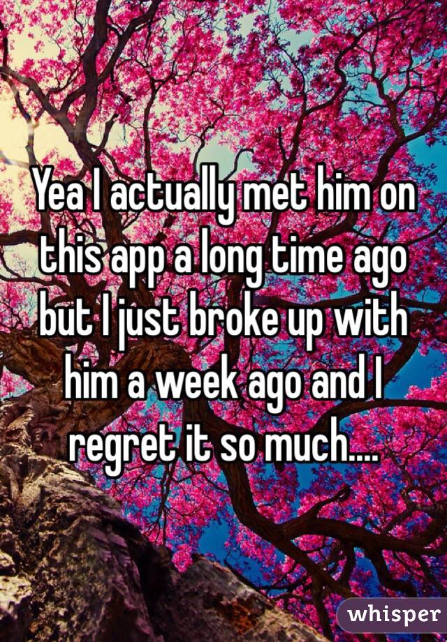 Yea I actually met him on this app a long time ago but I just broke up with him a week ago and I regret it so much....