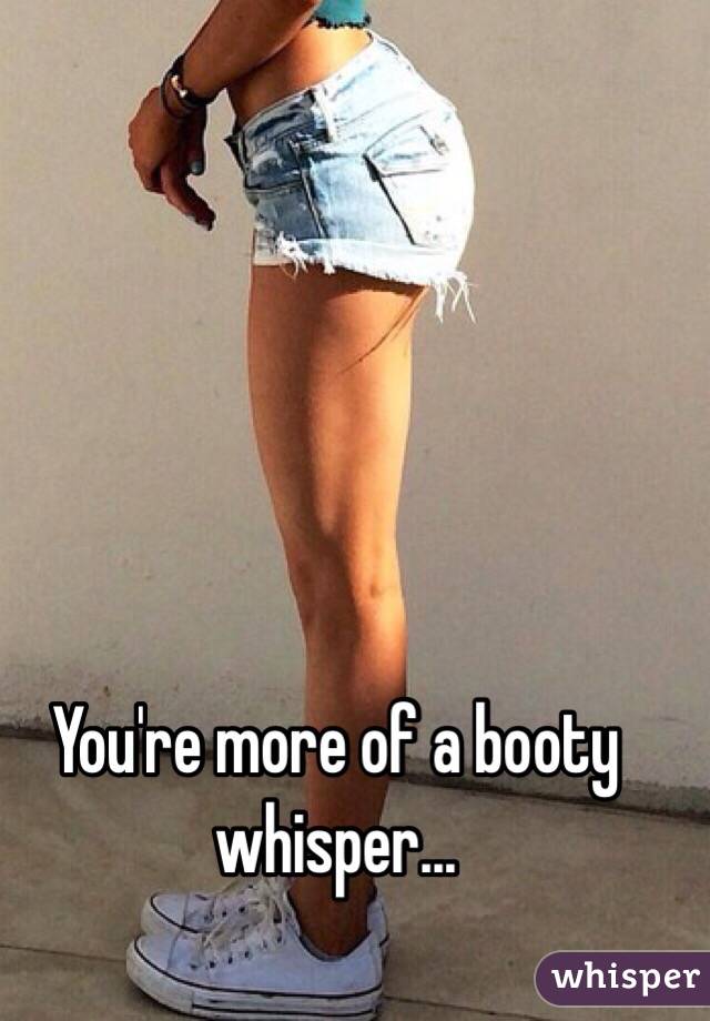 You're more of a booty whisper...