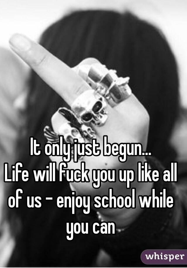 It only just begun...
Life will fuck you up like all of us - enjoy school while you can
