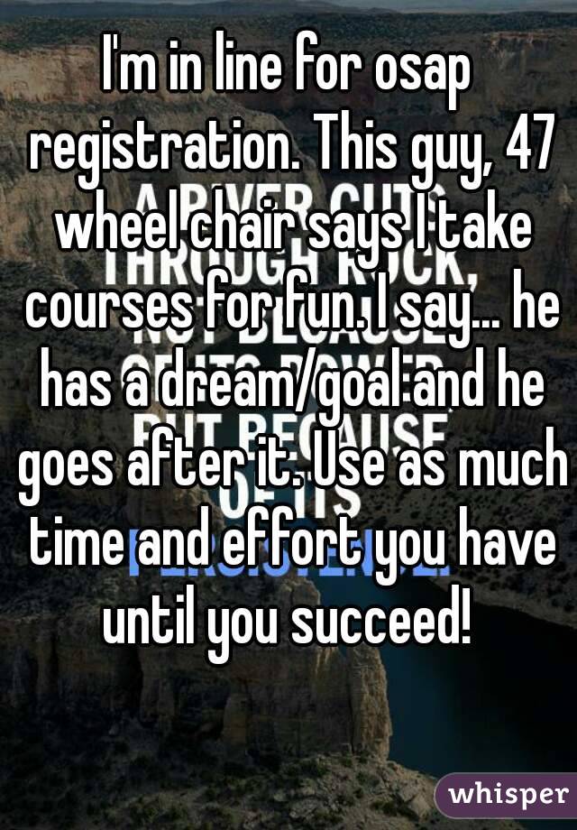 I'm in line for osap registration. This guy, 47 wheel chair says I take courses for fun. I say... he has a dream/goal and he goes after it. Use as much time and effort you have until you succeed! 