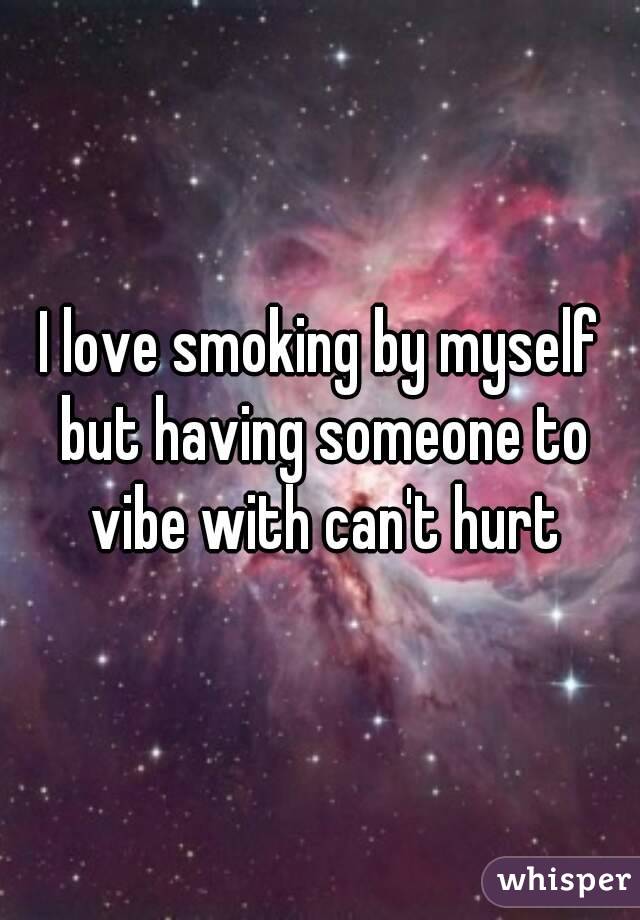 I love smoking by myself but having someone to vibe with can't hurt