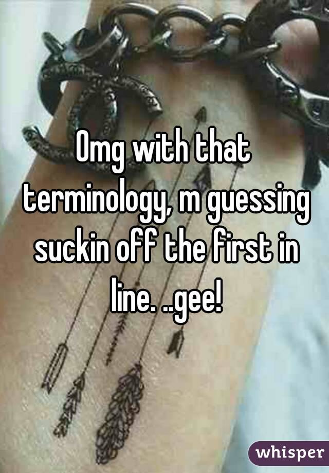 Omg with that terminology, m guessing suckin off the first in line. ..gee!