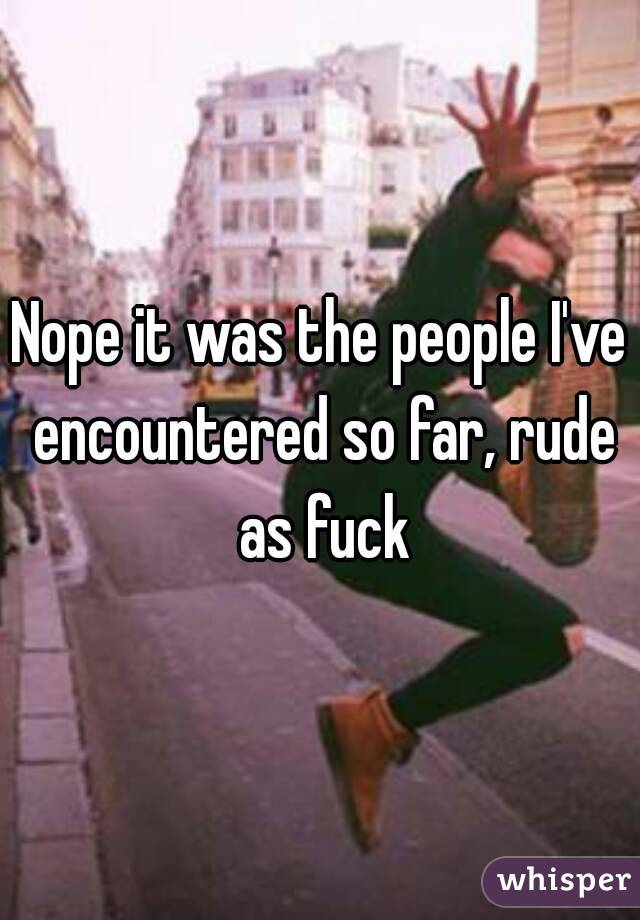 Nope it was the people I've encountered so far, rude as fuck