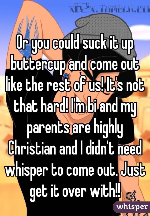 Or you could suck it up buttercup and come out like the rest of us! It's not that hard! I'm bi and my parents are highly Christian and I didn't need whisper to come out. Just get it over with!!