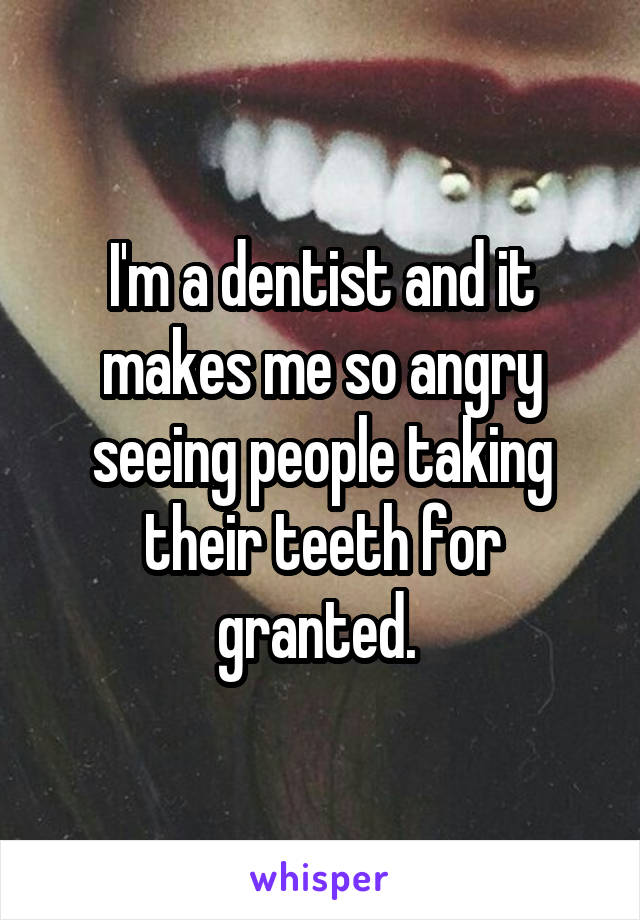 I'm a dentist and it makes me so angry seeing people taking their teeth for granted. 