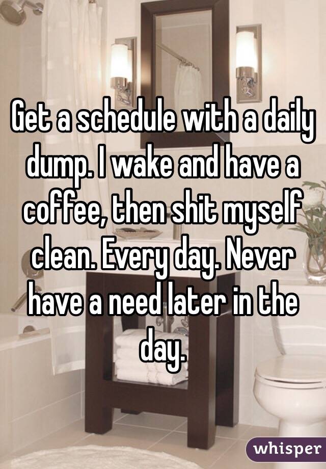Get a schedule with a daily dump. I wake and have a coffee, then shit myself clean. Every day. Never have a need later in the day. 