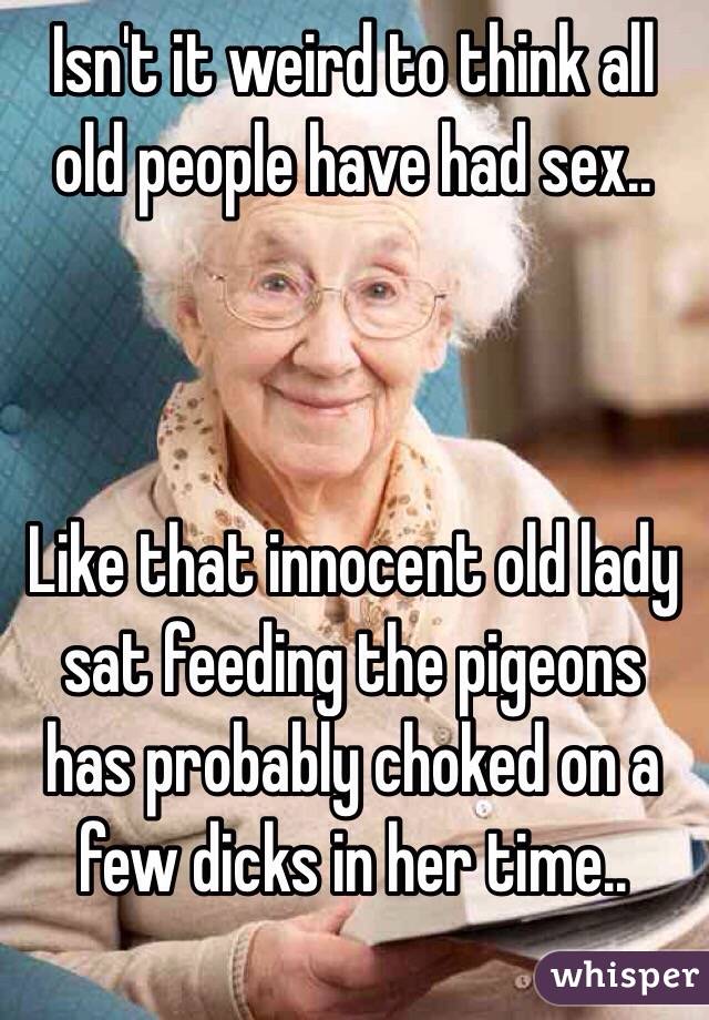 Isnt It Weird To Think All Old People Have Had Sex Like That