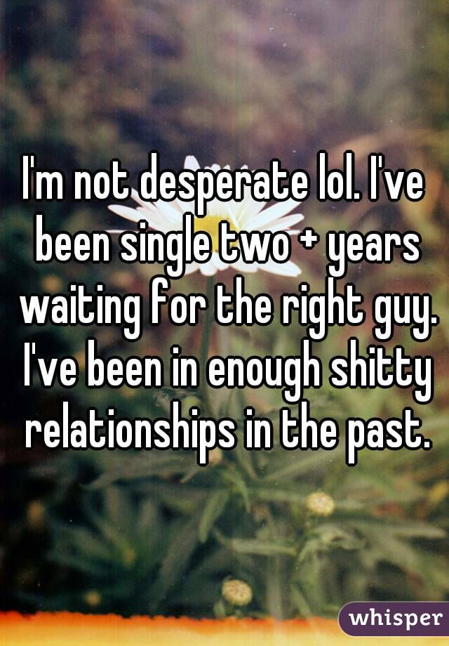 I'm not desperate lol. I've been single two + years waiting for the right guy. I've been in enough shitty relationships in the past.
