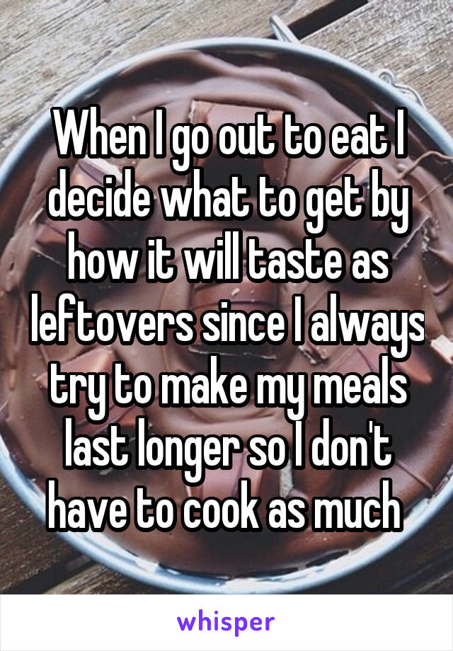 When I go out to eat I decide what to get by how it will taste as leftovers since I always try to make my meals last longer so I don't have to cook as much 