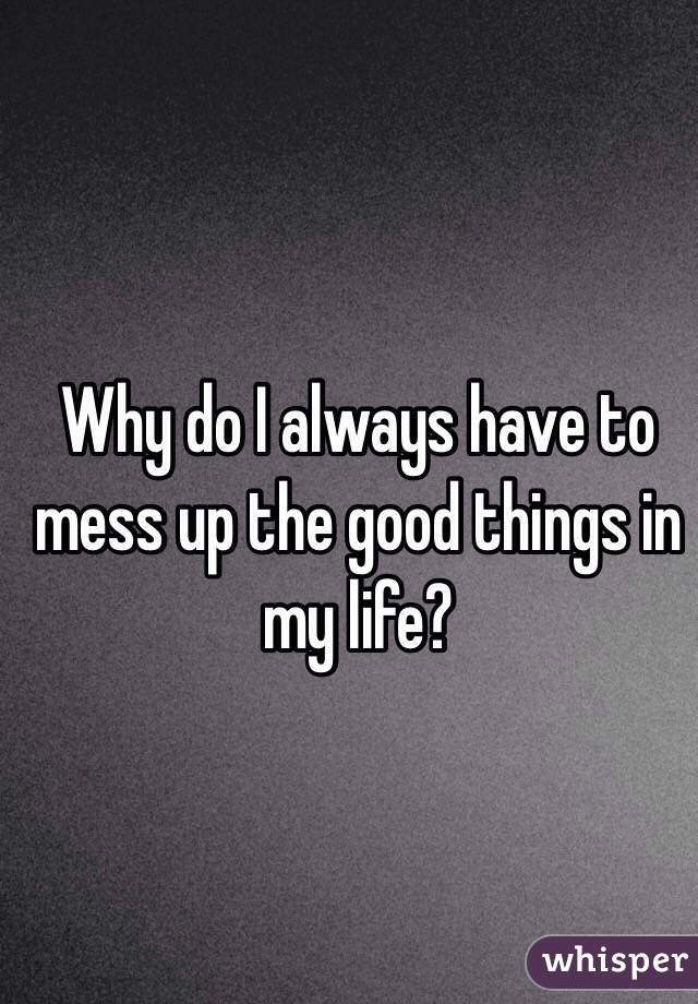 why-do-i-always-have-to-mess-up-the-good-things-in-my-life