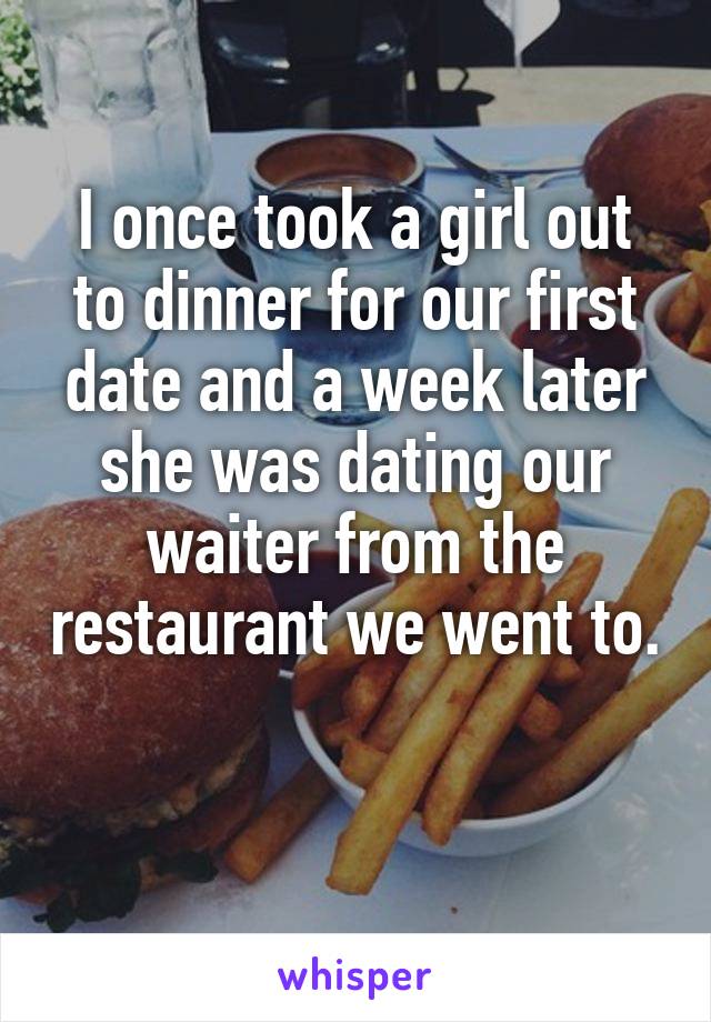 I once took a girl out to dinner for our first date and a week later she was dating our waiter from the restaurant we went to. 

