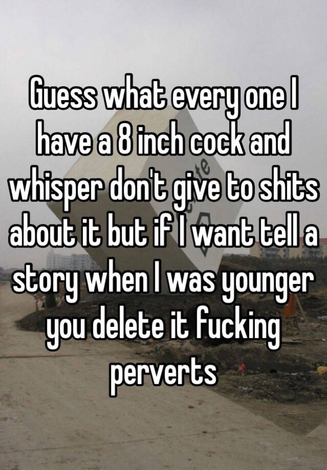 Guess what every I have a 8 inch cock and whisper don't give to shits about it but if I want tell a story when I was younger you delete it