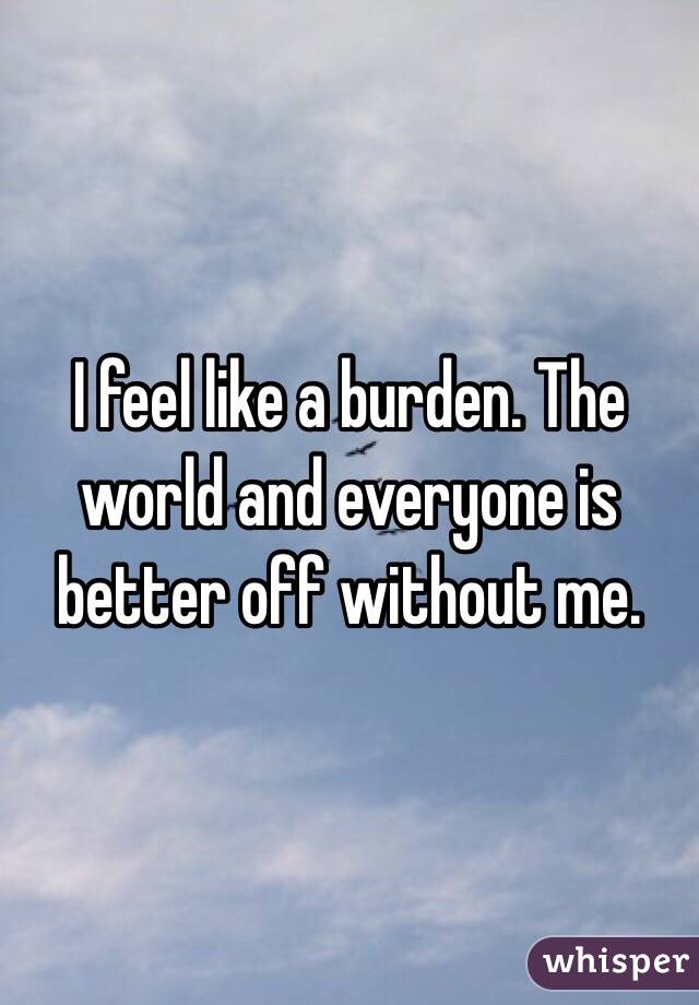 i-feel-like-a-burden-the-world-and-everyone-is-better-off-without-me