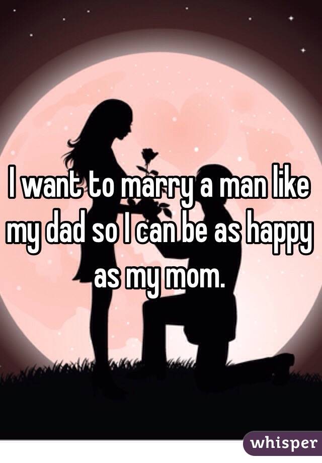 I want to marry a man like my dad so I can be as happy as my mom. 