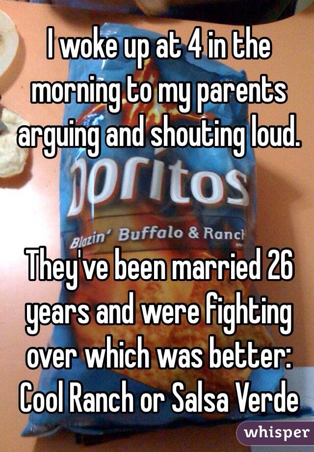 I woke up at 4 in the morning to my parents arguing and shouting loud. 


They've been married 26 years and were fighting over which was better: Cool Ranch or Salsa Verde