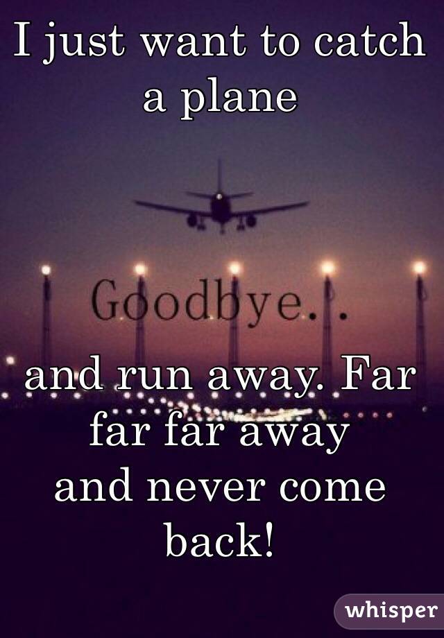 I Just Want To Catch A Plane And Run Away Far Far Far Away And Never