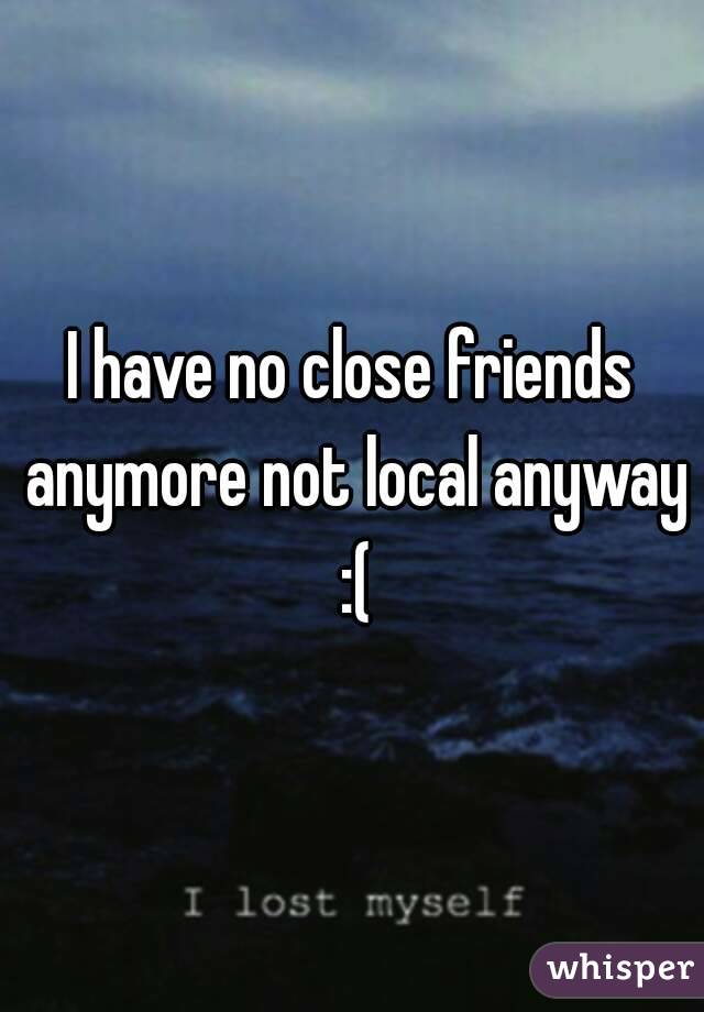 I Have No Close Friends Anymore Not Local Anyway