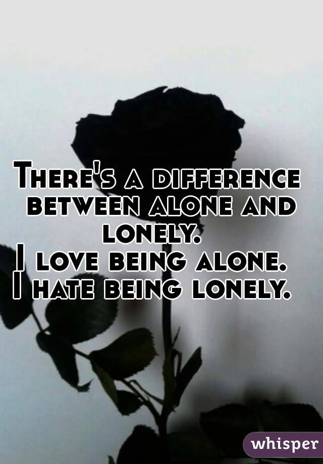There's a difference between alone and lonely.   I love being alone.  I hate being lonely.