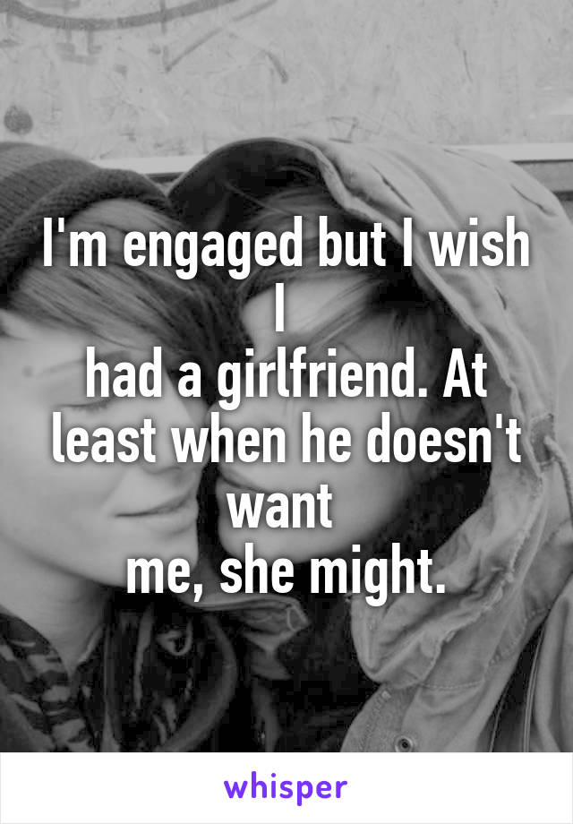 I'm engaged but I wish I 
had a girlfriend. At least when he doesn't want 
me, she might.