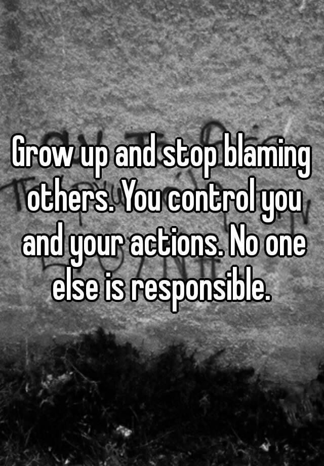 Grow Up And Stop Blaming Others You Control You And Your Actions No