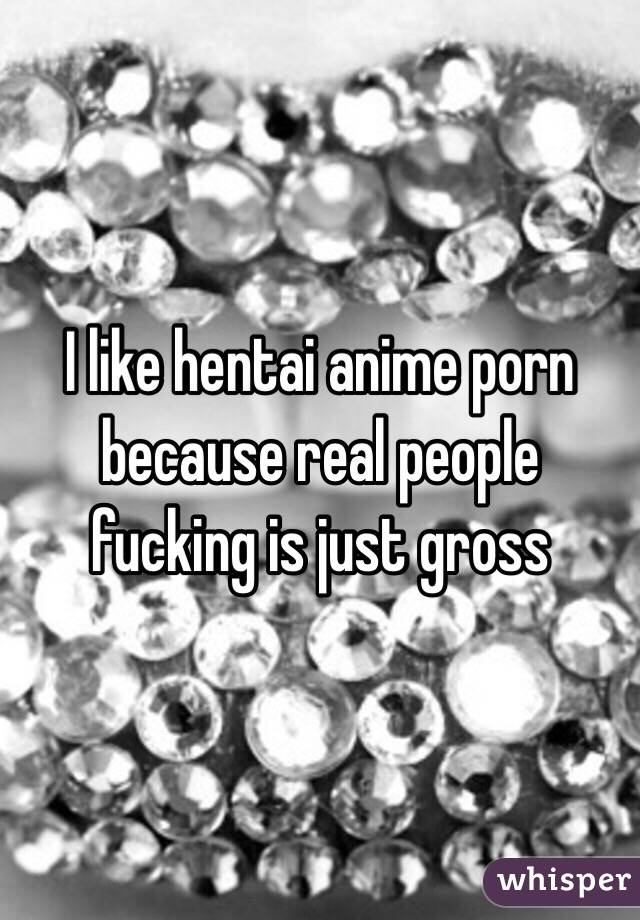 Fucking Gross - I like hentai anime porn because real people fucking is just ...