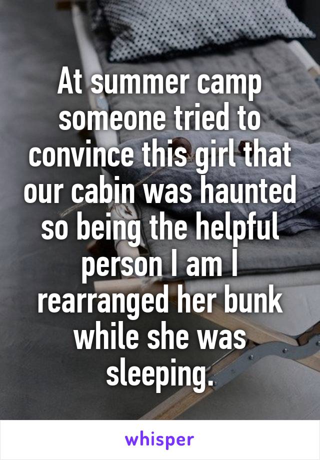 At summer camp someone tried to convince this girl that our cabin was haunted so being the helpful person I am I rearranged her bunk while she was sleeping.