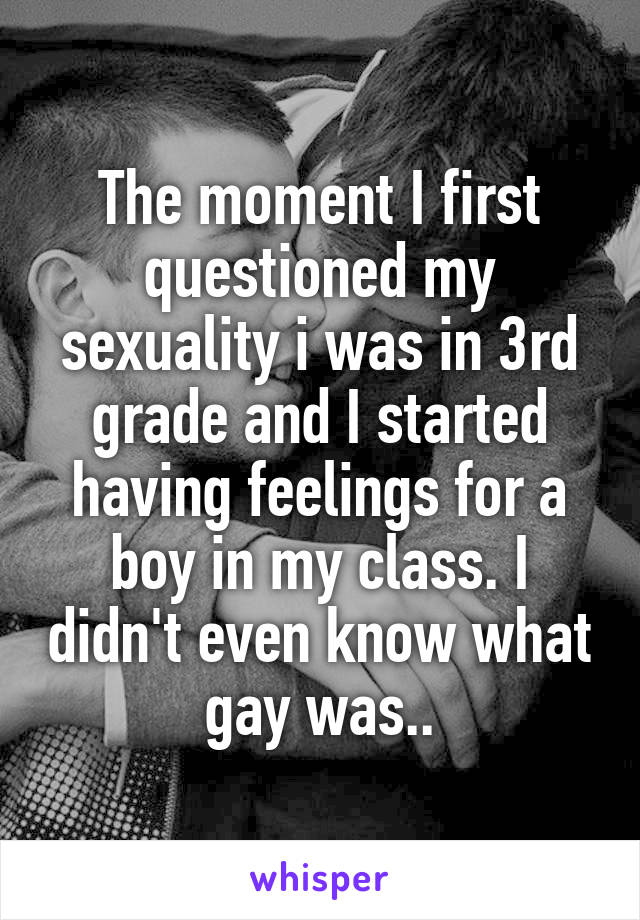 The moment I first questioned my sexuality i was in 3rd grade and I started having feelings for a boy in my class. I didn't even know what gay was..