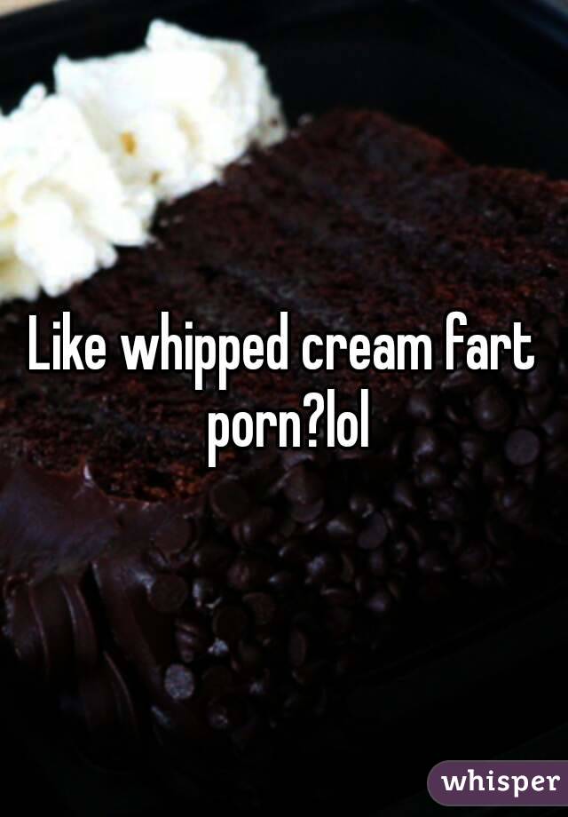 Like whipped cream fart porn?lol.