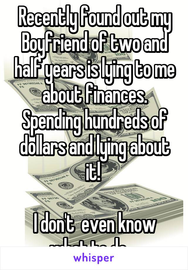 Recently found out my Boyfriend of two and half years is lying to me about finances. Spending hundreds of dollars and lying about it! 

I don't  even know what to do... 