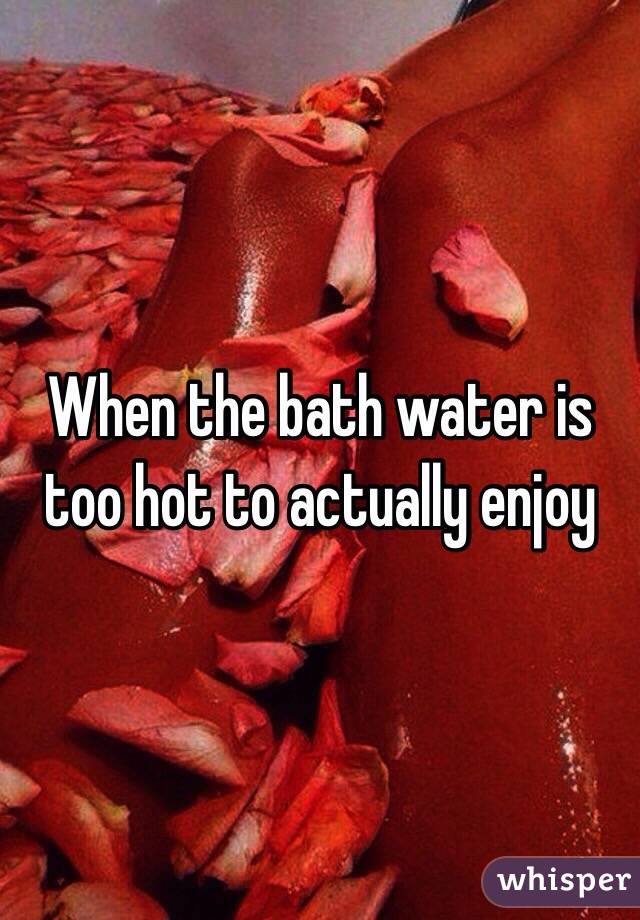 When The Bath Water Is Too Hot To Actually Enjoy