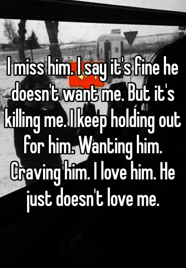 I Miss Him I Say It S Fine He Doesn T Want Me But It S Killing Me I Keep Holding Out For Him Wanting Him Craving Him I Love Him He Just Doesn T Love