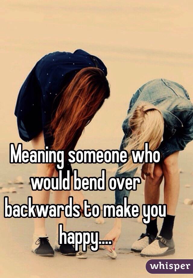 meaning-someone-who-would-bend-over-backwards-to-make-you-happy