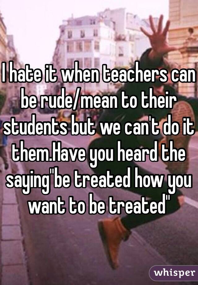 i-hate-it-when-teachers-can-be-rude-mean-to-their-students-but-we-can-t